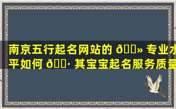 南京五行起名网站的 🌻 专业水平如何 🌷 其宝宝起名服务质量可靠吗